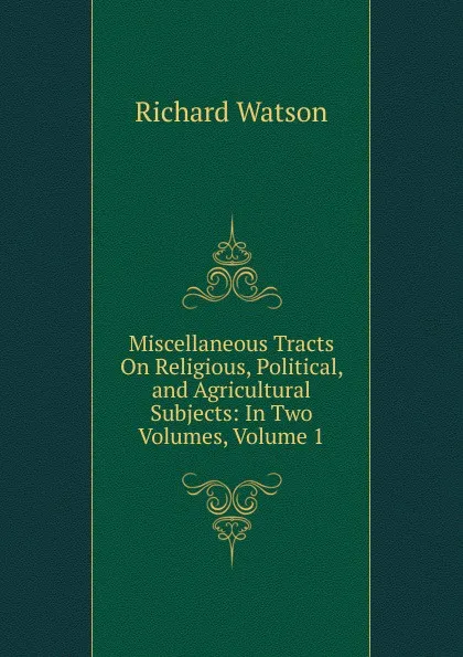 Обложка книги Miscellaneous Tracts On Religious, Political, and Agricultural Subjects: In Two Volumes, Volume 1, Richard Watson