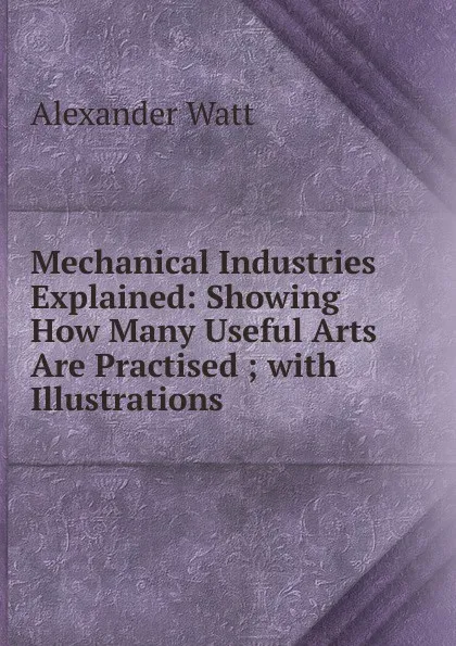 Обложка книги Mechanical Industries Explained: Showing How Many Useful Arts Are Practised ; with Illustrations, Alexander Watt