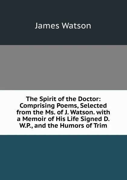 Обложка книги The Spirit of the Doctor: Comprising Poems, Selected from the Ms. of J. Watson. with a Memoir of His Life Signed D.W.P., and the Humors of Trim, James Watson