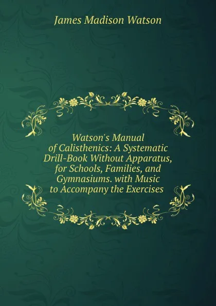 Обложка книги Watson.s Manual of Calisthenics: A Systematic Drill-Book Without Apparatus, for Schools, Families, and Gymnasiums. with Music to Accompany the Exercises ., James Madison Watson