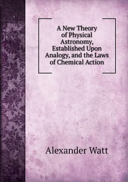 Обложка книги A New Theory of Physical Astronomy, Established Upon Analogy, and the Laws of Chemical Action, Alexander Watt