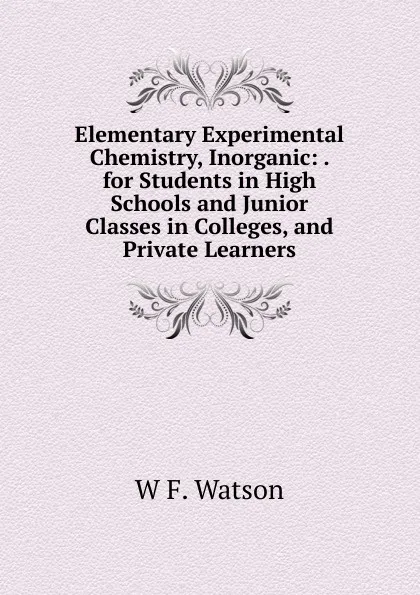 Обложка книги Elementary Experimental Chemistry, Inorganic: . for Students in High Schools and Junior Classes in Colleges, and Private Learners, W F. Watson