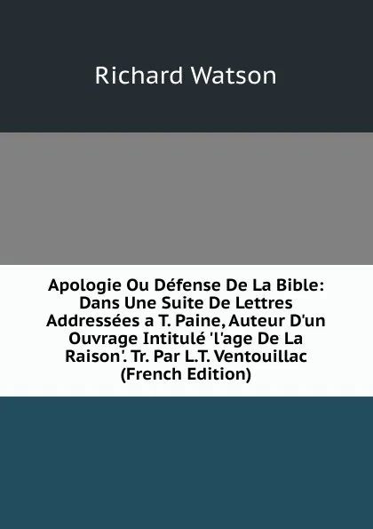 Обложка книги Apologie Ou Defense De La Bible: Dans Une Suite De Lettres Addressees a T. Paine, Auteur D.un Ouvrage Intitule .l.age De La Raison.. Tr. Par L.T. Ventouillac (French Edition), Richard Watson