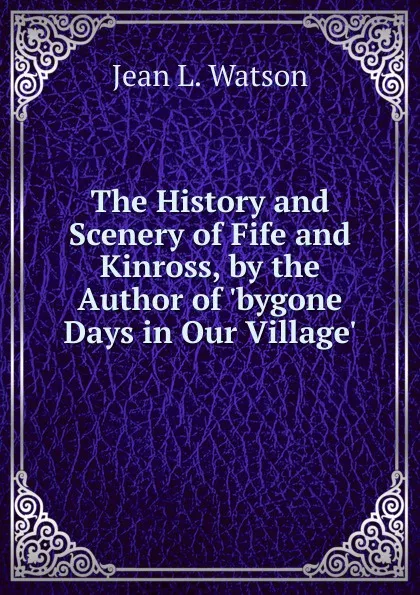 Обложка книги The History and Scenery of Fife and Kinross, by the Author of .bygone Days in Our Village.., Jean L. Watson