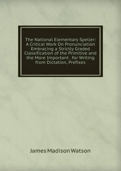 Обложка книги The National Elementary Speller: A Critical Work On Pronunciation Embracing a Strictly Graded Classification of the Primitive and the More Important . for Writing from Dictation, Prefixes, James Madison Watson