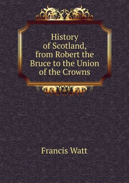 Обложка книги History of Scotland, from Robert the Bruce to the Union of the Crowns, Francis Watt