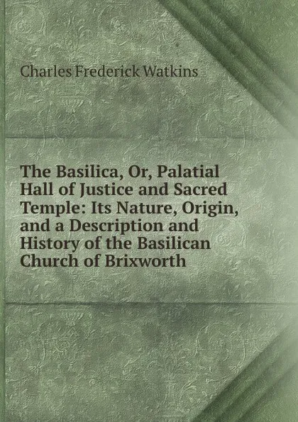 Обложка книги The Basilica, Or, Palatial Hall of Justice and Sacred Temple: Its Nature, Origin, and a Description and History of the Basilican Church of Brixworth, Charles Frederick Watkins