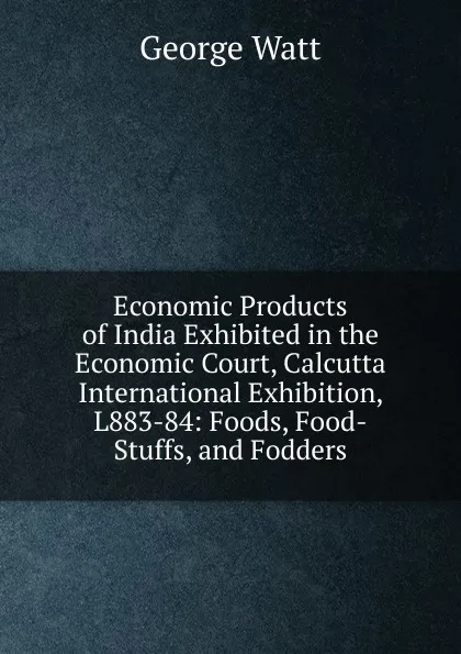 Обложка книги Economic Products of India Exhibited in the Economic Court, Calcutta International Exhibition, L883-84: Foods, Food-Stuffs, and Fodders, George Watt