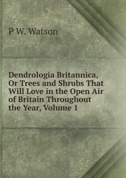 Обложка книги Dendrologia Britannica, Or Trees and Shrubs That Will Love in the Open Air of Britain Throughout the Year, Volume 1, P W. Watson