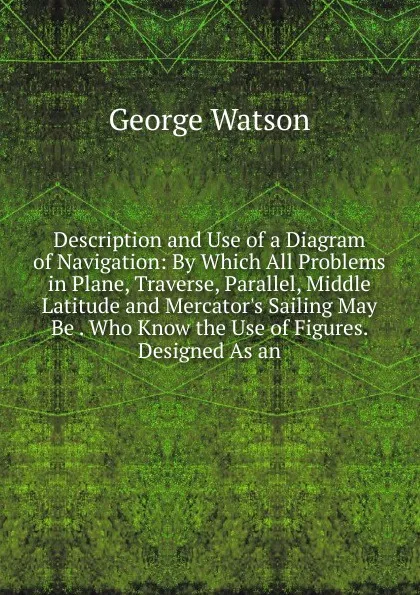 Обложка книги Description and Use of a Diagram of Navigation: By Which All Problems in Plane, Traverse, Parallel, Middle Latitude and Mercator.s Sailing May Be . Who Know the Use of Figures. Designed As an, George Watson