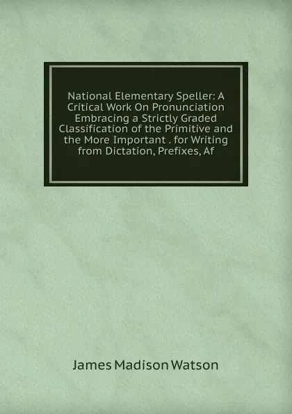 Обложка книги National Elementary Speller: A Critical Work On Pronunciation Embracing a Strictly Graded Classification of the Primitive and the More Important . for Writing from Dictation, Prefixes, Af, James Madison Watson