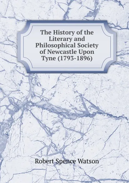 Обложка книги The History of the Literary and Philosophical Society of Newcastle Upon Tyne (1793-1896), Robert Spence Watson