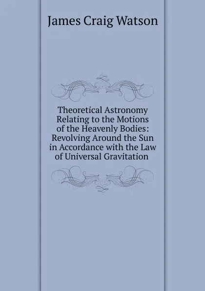 Обложка книги Theoretical Astronomy Relating to the Motions of the Heavenly Bodies: Revolving Around the Sun in Accordance with the Law of Universal Gravitation ., James Craig Watson