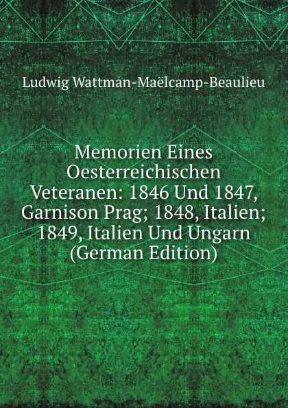 Обложка книги Memorien Eines Oesterreichischen Veteranen: 1846 Und 1847, Garnison Prag; 1848, Italien; 1849, Italien Und Ungarn (German Edition), Ludwig Wattman-Maëlcamp-Beaulieu