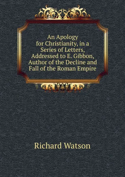 Обложка книги An Apology for Christianity, in a Series of Letters, Addressed to E. Gibbon, Author of the Decline and Fall of the Roman Empire, Richard Watson