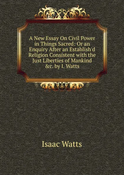 Обложка книги A New Essay On Civil Power in Things Sacred: Or an Enquiry After an Establish.d Religion Consistent with the Just Liberties of Mankind .c. by I. Watts., Isaac Watts