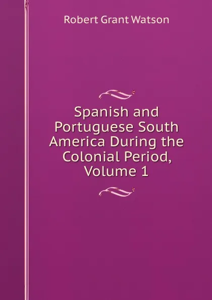 Обложка книги Spanish and Portuguese South America During the Colonial Period, Volume 1, Robert Grant Watson