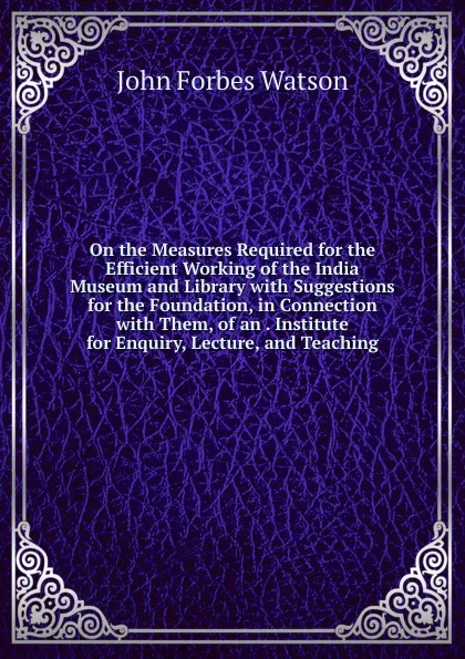 Обложка книги On the Measures Required for the Efficient Working of the India Museum and Library with Suggestions for the Foundation, in Connection with Them, of an . Institute for Enquiry, Lecture, and Teaching, John Forbes Watson