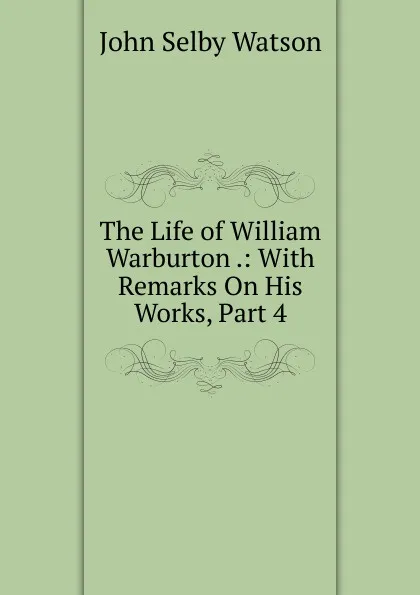 Обложка книги The Life of William Warburton .: With Remarks On His Works, Part 4, John Selby Watson