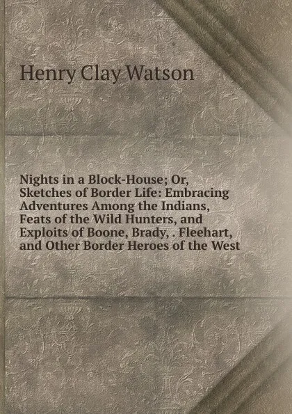 Обложка книги Nights in a Block-House; Or, Sketches of Border Life: Embracing Adventures Among the Indians, Feats of the Wild Hunters, and Exploits of Boone, Brady, . Fleehart, and Other Border Heroes of the West, Henry Clay Watson