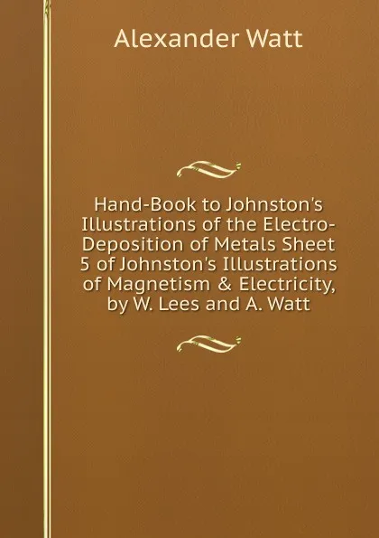 Обложка книги Hand-Book to Johnston.s Illustrations of the Electro-Deposition of Metals Sheet 5 of Johnston.s Illustrations of Magnetism . Electricity, by W. Lees and A. Watt., Alexander Watt