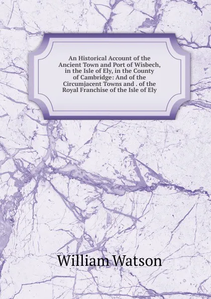 Обложка книги An Historical Account of the Ancient Town and Port of Wisbech, in the Isle of Ely, in the County of Cambridge: And of the Circumjacent Towns and . of the Royal Franchise of the Isle of Ely, William Watson