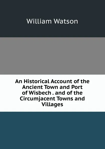 Обложка книги An Historical Account of the Ancient Town and Port of Wisbech . and of the Circumjacent Towns and Villages, William Watson