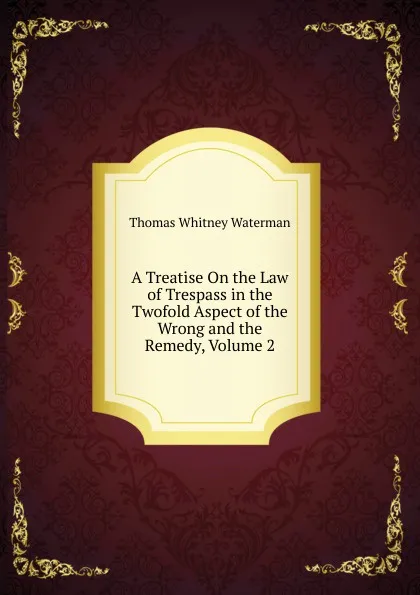 Обложка книги A Treatise On the Law of Trespass in the Twofold Aspect of the Wrong and the Remedy, Volume 2, Thomas Whitney Waterman