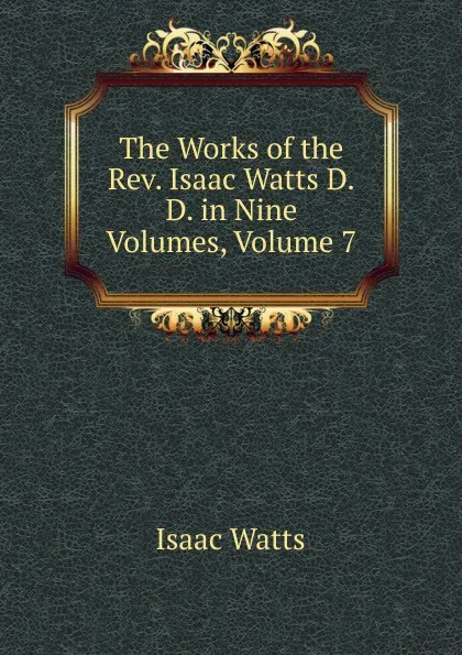 Обложка книги The Works of the Rev. Isaac Watts D.D. in Nine Volumes, Volume 7, Isaac Watts