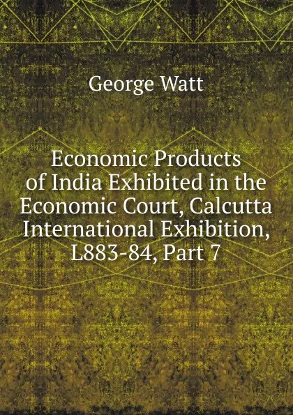 Обложка книги Economic Products of India Exhibited in the Economic Court, Calcutta International Exhibition, L883-84, Part 7, George Watt