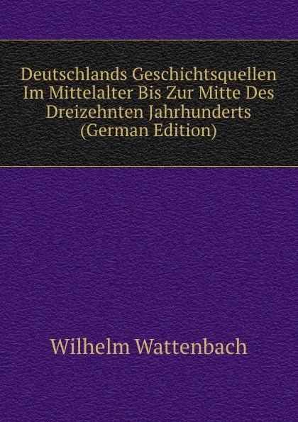 Обложка книги Deutschlands Geschichtsquellen Im Mittelalter Bis Zur Mitte Des Dreizehnten Jahrhunderts (German Edition), Wilhelm Wattenbach