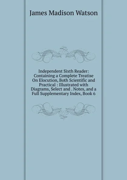 Обложка книги Independent Sixth Reader: Containing a Complete Treatise On Elocution, Both Scientific and Practical : Illustrated with Diagrams, Select and . Notes, and a Full Supplementary Index, Book 6, James Madison Watson