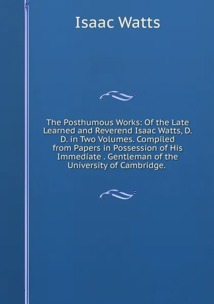 Обложка книги The Posthumous Works: Of the Late Learned and Reverend Isaac Watts, D.D. in Two Volumes. Compiled from Papers in Possession of His Immediate . Gentleman of the University of Cambridge. ., Isaac Watts