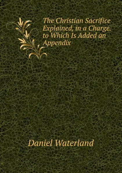 Обложка книги The Christian Sacrifice Explained, in a Charge. to Which Is Added an Appendix, Daniel Waterland