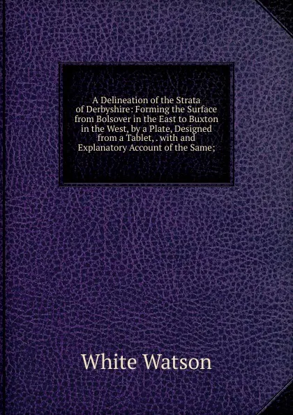 Обложка книги A Delineation of the Strata of Derbyshire: Forming the Surface from Bolsover in the East to Buxton in the West, by a Plate, Designed from a Tablet, . with and Explanatory Account of the Same;, White Watson