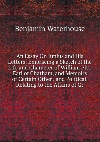 Обложка книги An Essay On Junius and His Letters: Embracing a Sketch of the Life and Character of William Pitt, Earl of Chatham, and Memoirs of Certain Other . and Political, Relating to the Affairs of Gr, Benjamin Waterhouse