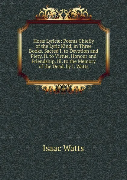 Обложка книги Horae Lyricae: Poems Chiefly of the Lyric Kind, in Three Books. Sacred I. to Devotion and Piety. Ii. to Virtue, Honour and Friendship. Iii. to the Memory of the Dead. by I. Watts, Isaac Watts