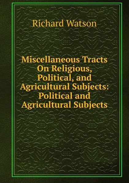 Обложка книги Miscellaneous Tracts On Religious, Political, and Agricultural Subjects: Political and Agricultural Subjects, Richard Watson