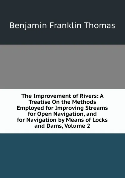 Обложка книги The Improvement of Rivers: A Treatise On the Methods Employed for Improving Streams for Open Navigation, and for Navigation by Means of Locks and Dams, Volume 2, Benjamin Franklin Thomas