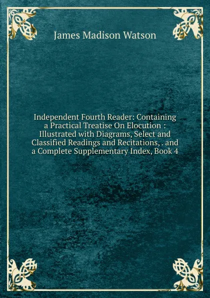Обложка книги Independent Fourth Reader: Containing a Practical Treatise On Elocution : Illustrated with Diagrams, Select and Classified Readings and Recitations, . and a Complete Supplementary Index, Book 4, James Madison Watson