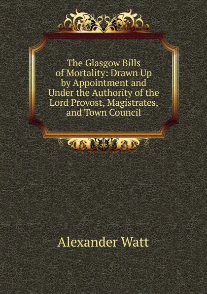 Обложка книги The Glasgow Bills of Mortality: Drawn Up by Appointment and Under the Authority of the Lord Provost, Magistrates, and Town Council, Alexander Watt