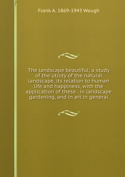 Обложка книги The landscape beautiful; a study of the utility of the natural landscape, its relation to human life and happiness, with the application of these . in landscape gardening, and in art in general, F.A. Waugh