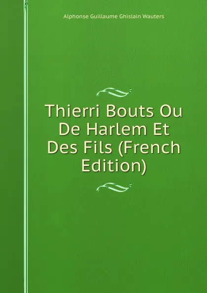 Обложка книги Thierri Bouts Ou De Harlem Et Des Fils (French Edition), Alphonse Guillaume Ghislain Wauters