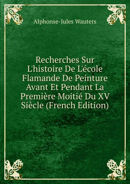 Обложка книги Recherches Sur L.histoire De L.ecole Flamande De Peinture Avant Et Pendant La Premiere Moitie Du XV Siecle (French Edition), Alphonse Jules Wauters