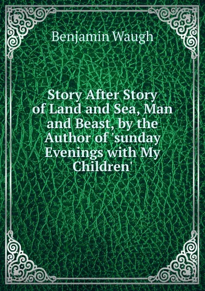 Обложка книги Story After Story of Land and Sea, Man and Beast, by the Author of .sunday Evenings with My Children.., Benjamin Waugh