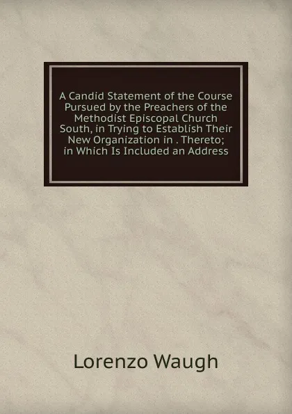 Обложка книги A Candid Statement of the Course Pursued by the Preachers of the Methodist Episcopal Church South, in Trying to Establish Their New Organization in . Thereto; in Which Is Included an Address, Lorenzo Waugh