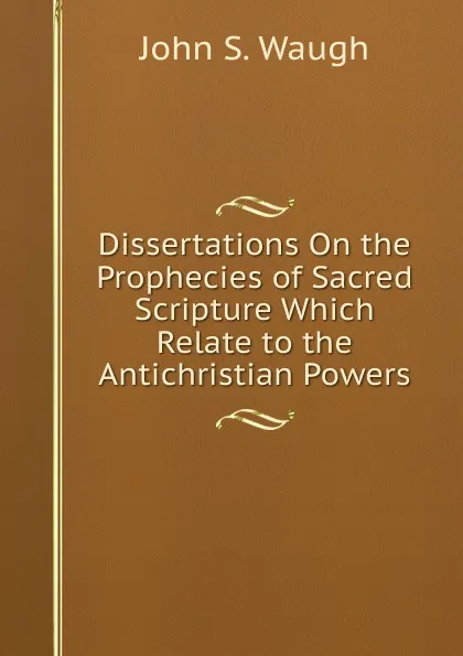 Обложка книги Dissertations On the Prophecies of Sacred Scripture Which Relate to the Antichristian Powers, John S. Waugh