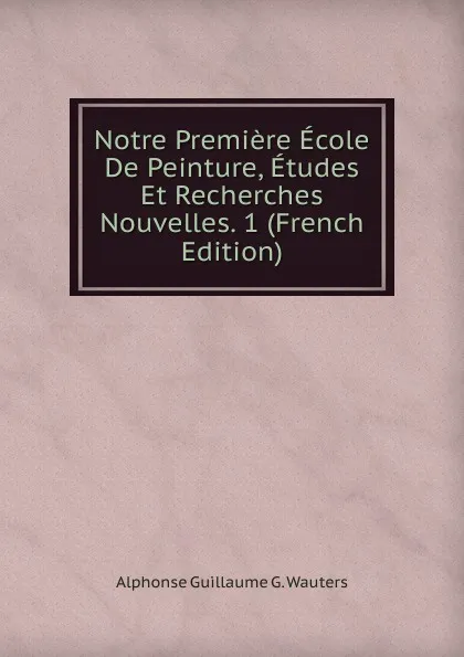 Обложка книги Notre Premiere Ecole De Peinture, Etudes Et Recherches Nouvelles. 1 (French Edition), Alphonse Guillaume G. Wauters