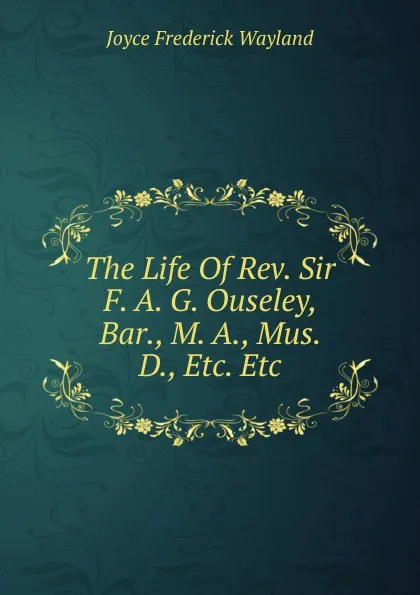 Обложка книги The Life Of Rev. Sir F. A. G. Ouseley, Bar., M. A., Mus. D., Etc. Etc, Joyce Frederick Wayland