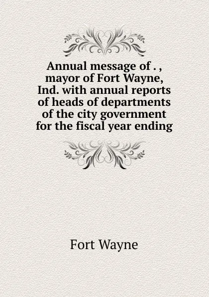 Обложка книги Annual message of . , mayor of Fort Wayne, Ind. with annual reports of heads of departments of the city government for the fiscal year ending, Fort Wayne